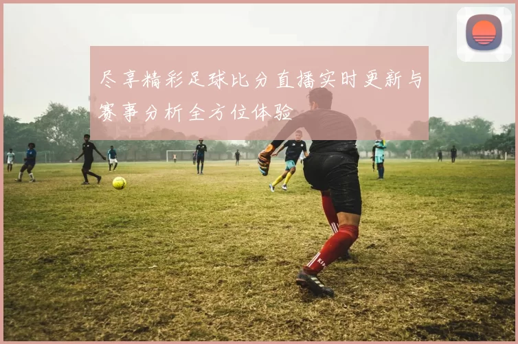 尽享精彩足球比分直播实时更新与赛事分析全方位体验