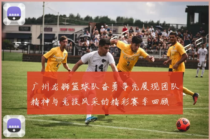 广州龙狮篮球队奋勇争先展现团队精神与竞技风采的精彩赛季回顾