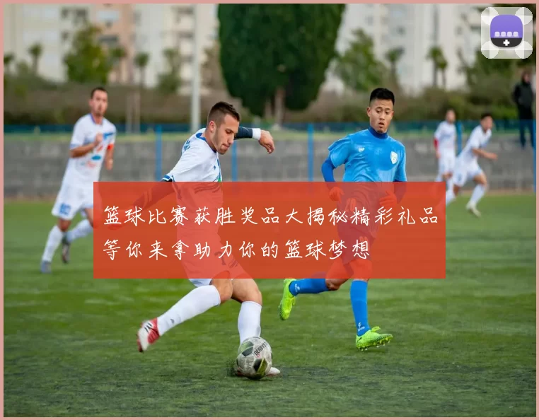 篮球比赛获胜奖品大揭秘精彩礼品等你来拿助力你的篮球梦想