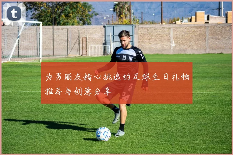为男朋友精心挑选的足球生日礼物推荐与创意分享